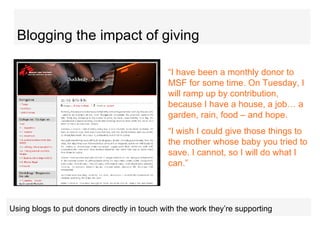 Blogging the impact of giving “ I have been a monthly donor to MSF for some time. On Tuesday, I will ramp up by contribution, because I have a house, a job… a garden, rain, food – and hope.  “ I wish I could give those things to the mother whose baby you tried to save. I cannot, so I will do what I can.”  U sing blogs to put donors directly in touch with the work they’re supporting   