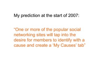 “ One or more of the popular social networking sites will tap into the desire for members to identify with a cause and create a ‘My Causes’ tab” My prediction at the start of 2007: 