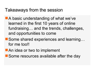 Takeaways from the session A basic understanding of what we’ve learned in the first 10 years of online fundraising… and the trends, challenges, and opportunities to come Some shared experiences and learning… for me too!! An idea or two to implement  Some resources available after the day   