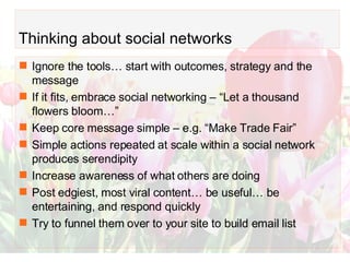 Thinking about social networks Ignore the tools… start with outcomes, strategy and the message If it fits, embrace social networking – “Let a thousand flowers bloom…” Keep core message simple – e.g. “Make Trade Fair” Simple actions repeated at scale within a social network produces serendipity  Increase awareness of what others are doing Post edgiest, most viral content… be useful… be entertaining, and respond quickly Try to funnel them over to your site to build email list 