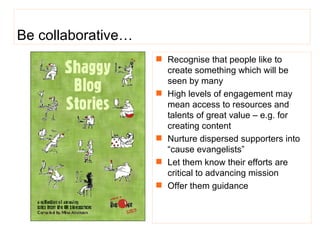 Be collaborative… Recognise that people like to create something which will be seen by many High levels of engagement may mean access to resources and talents of great value – e.g. for creating content  Nurture dispersed supporters into “cause evangelists”   Let them know their efforts are critical to advancing mission Offer them guidance 