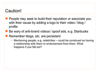 People may seek to build their reputation or associate you with their cause by adding a logo to their video / blog / profile Be wary of anti-brand videos / spoof ads, e.g. Starbucks  Remember blogs, etc. are persistent Mentioning people, e.g. celebrities – could be construed as having a relationship with them or endorsement from them. What happens if you fall out? Caution!  