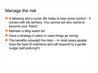 A blessing and a curse. Be ready to lose some control – it comes with the territory. You cannot vet who wants to become your ‘friend’ Maintain a blog watch list Have a strategy in place in case things go wrong  The benefits outweigh the risks – in most cases people have the best of intentions and will respond to a gentle nudge ( self-policing?) Manage the risk 