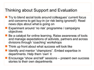 Thinking about Support and Evaluation Try to blend social tools around colleagues’ current focus and concerns to get buy-in (or risk being ignored!)  Read news clips about what is going on Experiment around ‘no risk’ programme / campaigns objectives Be a catalyst for online learning. Raise awareness of tools and manage expectations of activists, partners and across divisions through ‘coaching’ workshops  Think up front about what success will look like  Identify and mentor “champions”. Embed expertise in departments. Help them ‘own’ it  Encourage “show and tell” sessions – present own success stories to their own departments 