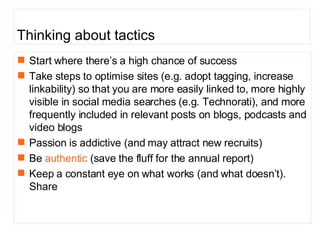 Start where there’s a high chance of success Take steps to optimise sites (e.g. adopt tagging, increase linkability) so that you are more easily linked to, more highly visible in social media searches (e.g. Technorati), and more frequently included in relevant posts on blogs, podcasts and video blogs  Passion is addictive (and may attract new recruits) Be  authentic  (save the fluff for the annual report) Keep a constant eye on what works (and what doesn’t). Share Thinking about tactics 