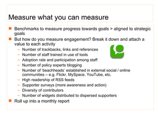 Measure what you can measure Benchmarks to measure progress towards goals > ali gned to strategic goals But how do you measure engagement? Break it down and attach a value to each activity  Number of trackbacks, links and references  Number of staff trained in  use of tools Adoption rate and participation among staff Number of policy experts blogging Number of ‘beachheads’ established in external social / online communities – e.g. Flickr, MySpace, YouTube, etc. High readership of RSS feeds Supporter surveys (more awareness and action) Diversity of contributors Number of widgets distributed to dispersed supporters Roll up into a monthly report 