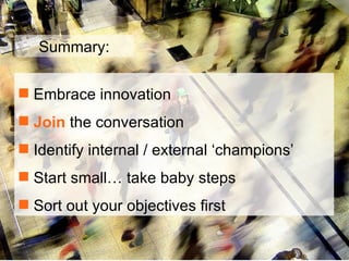 Embrace innovation  Join  the conversation Identify internal / external ‘champions’ Start small… take baby steps Sort out your objectives first Summary: 