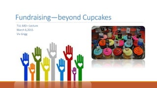 Fundraising—beyond Cupcakes
TUL 640—Lecture
March 6,2015
Viv Grigg
 