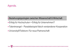 Agenda.



 Beziehungstypologien zwischen Wissenschaft & Wirtschaft

 Erfolg für Hochschulen = Erfolg für Unternehmen?

 Talentmangel – Paradebeispiel falsch verstandener Kooperation

 University@Telekom: Für neue Partnerschaft




                                                                  3
 