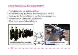 Abgrenzendes Aufeinandertreffen
 Promotionsrecht nur an Universitäten
 Aufrechterhaltung des Status „Diplomingenieur“ an TU 9
 Negieren der Berufsbefähigung von Bachelor-Absolventen
 Herumnölen an „schlechten Absolventen“
 Widerstand gegen Bologna-Reform




    Herablassender Standesdünkel                 Arbeitgeber-Kritikaster
 