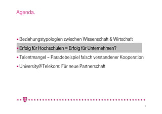 Agenda.



 Beziehungstypologien zwischen Wissenschaft & Wirtschaft

 Erfolg für Hochschulen = Erfolg für Unternehmen?

 Talentmangel – Paradebeispiel falsch verstandener Kooperation

 University@Telekom: Für neue Partnerschaft




                                                                  9
 