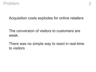 Acquisition costs explodes for online retailers
2Problem
The conversion of visitors to customers are
weak.
There was no simple way to react in real-time
to visitors