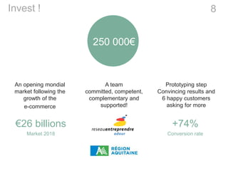 Prototyping step
Convincing results and
6 happy customers
asking for more
8Invest !
250 000€
A team
committed, competent,
complementary and
supported!
An opening mondial
market following the
growth of the
e-commerce
+74%
Conversion rate
€26 billions
Market 2018