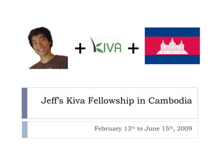 Jeff’s Kiva Fellowship in Cambodia February 13 th  to June 15 th , 2009 + + 
