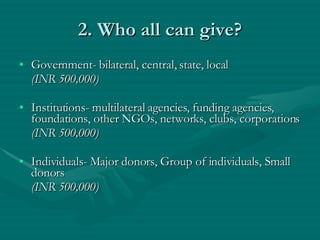 2. Who all can give? Government- bilateral, central, state, local  (INR 500,000) Institutions- multilateral agencies, funding agencies, foundations, other NGOs, networks, clubs, corporations (INR 500,000) Individuals- Major donors, Group of individuals, Small donors (INR 500,000) 