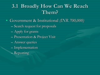 3.1  Broadly How Can We Reach Them? Government & Institutional  (INR 700,000) Search request for proposals Apply for grants Presentation & Project Visit Answer queries Implementation Reporting 