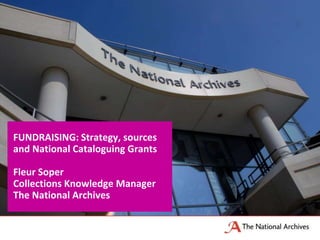FUNDRAISING: Strategy, sources
and National Cataloguing Grants
Fleur Soper
Collections Knowledge Manager
The National Archives
 