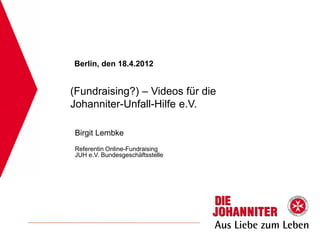 Berlin, den 18.4.2012


(Fundraising?) – Videos für die
Johanniter-Unfall-Hilfe e.V.

Birgit Lembke
Referentin Online-Fundraising
JUH e.V. Bundesgeschäftsstelle
 