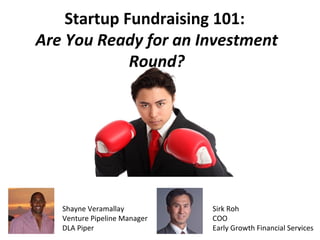 1 
Startup Fundraising 101: 
Are You Ready for an Investment 
Round? 
Shayne Veramallay 
Venture Pipeline Manager 
DLA Piper 
Sirk Roh 
COO 
Early Growth Financial Services 
 