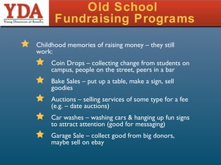 Old School  Fundraising Programs Childhood memories of raising money – they still work: Coin Drops – collecting change from students on campus, people on the street, peers in a bar Bake Sales – put up a table, make a sign, sell goodies Auctions – selling services of some type for a fee (e.g. – date auctions) Car washes – washing cars & hanging up fun signs to attract attention (good for messaging) Garage Sale – collect good from big donors, maybe sell on ebay  