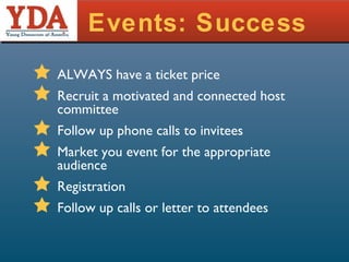 Events: Success ALWAYS have a ticket price Recruit a motivated and connected host committee Follow up phone calls to invitees Market you event for the appropriate audience Registration Follow up calls or letter to attendees 