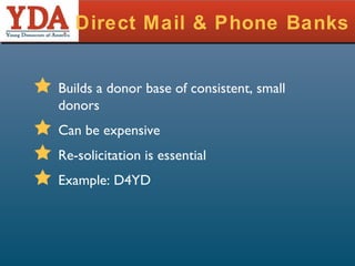 Direct Mail & Phone Banks Builds a donor base of consistent, small donors Can be expensive Re-solicitation is essential Example: D4YD 