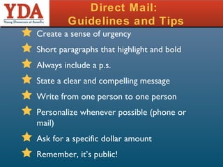 Direct Mail:  Guidelines and Tips Create a sense of urgency Short paragraphs that highlight and bold Always include a p.s. State a clear and compelling message Write from one person to one person Personalize whenever possible (phone or mail) Ask for a specific dollar amount Remember, it’s public! 