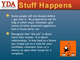 Stuff Happens Some people will not donate dollars – get over it.  Be prepared to ask for help in other ways: volunteer, give names of other potential supporters, host a house party, etc. Recognize that “the ask” is about more than money.  It is about relationships.  It may lead to a future yes, simply just to a vote for your candidate, volunteer time, or a chance to open their house for a reception. 