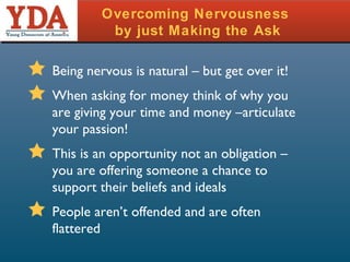 Overcoming Nervousness  by just Making the Ask Being nervous is natural – but get over it! When asking for money think of why you are giving your time and money –articulate your passion! This is an opportunity not an obligation – you are offering someone a chance to support their beliefs and ideals People aren’t offended and are often flattered 