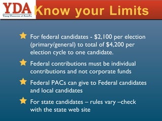 Know your Limits For federal candidates - $2,100 per election (primary/general) to total of $4,200 per election cycle to one candidate. Federal contributions must be individual contributions and not corporate funds Federal PACs can give to Federal candidates and local candidates For state candidates – rules vary –check with the state web site 