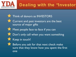Dealing with the “Investors” Think of donors as INVESTORS Current and past investors are the best source of major gifts Meet people face to face if you can Don’t only call when you want something Keep in touch! Before you ask for that next check make sure that they know how you spent the first one 