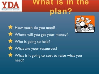 What is in the plan? How much do you need? Where will you get your money? Who is going to help? What are your resources? What is it going to cost to raise what you need? 