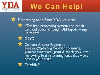 We Can Help! Fundraising tools from YDA National: YDA free processing system and credit card collection through DEMopolis – sign up today! D4YD Contact Andrea Pagano at apagano@yda.org for event planning, general assistance, grant & thank you letter reviewing, brain-storming ideas that work best in your state! THANKS! 