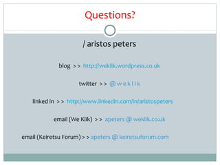 Questions?

                       / aristos peters

              blog > > http://weklik.wordpress.co.uk

                     twitter > > @ w e k l i k

    linked in > > http://www.linkedin.com/in/aristospeters

            email (We Klik) > > apeters @ weklik.co.uk

email (Keiretsu Forum) > > apeters @ keiretsuforum.com
 