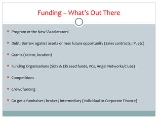 Funding – What’s Out There

 Program or the New ‘Accelerators’


 Debt: Borrow against assets or near future opportunity (Sales contracts, IP, etc)


 Grants (sector, location)


 Funding Organisations (SEIS & EIS seed funds, VCs, Angel Networks/Clubs)


 Competitions


 Crowdfunding


 Go get a fundraiser / broker / intermediary (Individual or Corporate Finance)
 