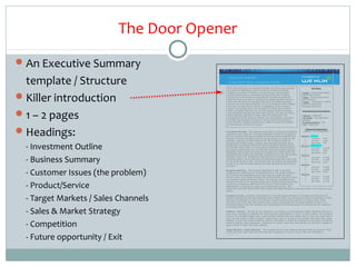 The Door Opener
 An Executive Summary
  template / Structure                     E X E C U T IV E S U M M A R Y
                                       > O n lin e R e t a il ( H o m e A c c e s s o r ie s & G if t s ) <

                                         W it h £ 3 0 k in i t ia l s t a r t - u p in v e s t m e n t c a p it a l, t h is o n lin e r e t a il b u s in e s s                           K e y D a ta
                                         h a s b u i lt a n d e s t a b lis h e d a s t y lis h b r a n d o n a m in im a l m a r k e t in g



 Killer introduction
                                         b u d g e t t o a t u r n o v e r o f £ 2 4 7 k in it s t h ir d f u ll y e a r . T h e c o m p a n y ,                        • S e c t o r : O n lin e R e t a il ( H o m e
                                         w h o s e p r o d u c t s h a v e a c o n t e m p o r a r y O r ie n t a l f e e l w it h E u r o p e a n                      A c c e s s o r ie s & G if t s ) .
                                         s t y lin g a n d a c o m m it m e n t t o u s in g e t h ic a lly s o u r c e d a n d p r o d u c e d                         • S t a g e : E a r ly G r o w t h w it h 3
                                         g o o d s a r e lo o k in g t o t a k e o n in v e s t m e n t t o e x p a n d o p e r a t io n s a n d t o                    y e a rs re v e n u e s .
                                         b u ild u p o n t h e b r a n d a n d b u s in e s s t h a t h a s b u i lt a s t e a d ily g r o w in g                       • P e o p le : 2 fo u n d e r s , 4 s ta ff &
                                         t u r n o v e r a n d w it h h ig h p r o f it a b ilit y . T h is is in c o n t r a s t t o o t h e r r e t a ile r s         3 a d v is o r y e x e c u t iv e s
                                         w h o h a v e n o t b e e n a b le t o r e m a in in p r o f it a b ilit y d u r in g t h e s a m e                            ( in c lu d in g C h a ir m a n ) .




 1 – 2 pages
                                         p e r io d . T h e c o m p a n y h a s s o f a r m a n a g e d t o a c h ie v e g r o s s p r o f it o f
                                         c 6 0 % a n d b e lie v e t h a t t h e y c a n n o t o n ly c o n t in u e t o g r o w r e v e n u e s                          I n v e s t m e n t & E x it A s p e c t s
                                         a n d p r o f it a b ilit y b u t t h a t w it h t h e ir n ic h e p o s it io n , c a n s c a le u p t o b e a
                                         b r a n d o b t a in in g s ig n if ic a n t t r a c t io n w it h in t h e r e t a il s e c t o r . T h e                     • S e e k in g : £ 5 0 0 , 0 0 0
                                         m a n a g e m e n t ( w h ic h in c lu d e s a f o u n d e r w h o h a s e x it e d o n a p r e v io u s                       • T a x R e lie f : E I S a p p lic a t io n
                                         b u s in e s s ) h a s m a n a g e d to a ttr a c t a n a d v is o r y b o a r d a n d C h a ir m a n                          u n d e rw a y .
                                         w it h s ig n if ic a n t r e le v a n t e x p e r ie n c e a n d c a lib r e t o a s s is t t h e f o u n d e r s             • M u lt ip le I n v e s t o r s : Y e s
                                         a s t h e c o m p a n y c o n t in u e s t o e x p a n d .                                                                     • E x it : T r a d e s a le .



 Headings:                            I n v e s t m e n t O u t lin e : T h e C o m p a n y c o u ld m a k e a n a t t r a c t iv e in v e s t m e n t
                                       p r o p o s it io n o n c e s c a le d u p . I t h a s d e m o n s t r a t e d a m a r k e t f o r it s g o o d s in
                                       b o t h U K c o n s u m e r a n d t r a d e m a r k e t s a n d h a s b e e n a b le t o e s t a b lis h h ig h                  2009
                                                                                                                                                                           •
                                                                                                                                                                                F in a n c ia l P r o j e c t io n s
                                                                                                                                                                             ( £ 0 0 0 ’s – in c ’ in v e s t m e n t )

                                                                                                                                                                                /1 0     ( A c tu a l)
                                                                                                                                                                                           Turn o v er        £247
                                       m a r g in s o n m in im a l m a r k e t in g a c t iv it y . I t s n e x t p h a s e is t o s c a le - u p t h e
                                       o p e r a t io n , e s p e c ia lly t o m e e t d e m a n d f r o m t h e C h r is t m a s p e r io d , b y                         •               G / P r o fit      £166



  - Investment Outline
                                       in c r e a s in g t h e p r o d u c t r a n g e , a u d ie n c e b a s e a n d s a le s r e v e n u e s v ia it s                   •               N e t P r o f it   £45
                                       w e b s it e a n d t o u n d e r t a k e n e w m u lt i- c h a n n e l m a r k e t in g in it ia t iv e s t h a t it             2011    /1 2     ( P r o je c tio n )
                                       h a s n o t b e e n a b le t o a f f o r d . I t h a s d e v e lo p e d a d d it io n a l r e v e n u e s t r e a m s               •               Turn o v er        £ 1 ,4 5 0
                                       a n d p r o d u c t o p p o r t u n it ie s a n d n o w t h a t t h e b r a n d a n d b u s in e s s h a s b e e n                  •               G / P r o fit      £825
                                       e s t a b lis h e d , t h e c o m p a n y a r e lo o k in g f o r in v e s t m e n t t o s c a le b e y o n d t h e                 •               N e t P r o f it   £25
                                       s u s t a in a b le g r o w t h t h e y h a v e a c h ie v e d , e n a b lin g t h e m t o a im t h e b u s in e s s


  - Business Summary
                                                                                                                                                                        2012    /1 3
                                       t o w a r d s a 4 - y e a r e x it . I n v e s t m e n t w ill b e s p e n t o n m u lt i- c h a n n e l                            •              Turn o v er         £ 2 ,1 6 0
                                       m a r k e t in g a c t iv it y , s t o c k p r o d u c t io n a n d o p e r a t io n a l e x p a n s io n b o t h in t h e          •              G / P r o fit       £ 1 ,3 3 9
                                       U K a n d a t t h e f a c ilit y in A s ia . T h e b u s in e s s a im s t o in c r e a s e it s g r o s s p r o f it
                                                                                                                                                                           •              N e t P r o f it    £337
                                       m a r g in o n c e it h a s in c r e a s e d c a p a c it y a n d f u lly r e s t r u c t u r e d t h e o v e r s e a s
                                                                                                                                                                        2013    /1 4
                                       o p e r a tio n .
                                                                                                                                                                           •              Turn o v er         £ 3 ,0 5 0



  - Customer Issues (the problem)
                                                                                                                                                                           •              G / P r o fit       £ 1 ,9 2 8
                                       B u s i n e s s S u m m a r y : T h e b u s in e s s e s t a b lis h e d in 2 0 0 7 is c u r r e n t ly
                                                                                                                                                                           •              N e t P r o f it    £500
                                       c o n f ig u r e d a s a p a r t n e r s h ip b u t is t r a n s f e r r in g t o a n e w lim it e d c o m p a n y .
                                       T h e C o m p a n y h a s d e v e lo p e d a g o o d c lie n t b a s e a s a r e t a il a n d t r a d e                          2014  /1 5
                                       f u r n it u r e s e lle r , w it h c lie n t s in c lu d in g ; R it z C a r lt o n H o t e ls , S h e r a t o n H o t e ls ,      •              Turn o v er         £ 5 ,9 0 0
                                       F o u r S e a s o n s H o t e ls a n d R e d r o w H o m e s . T h e C o m p a n y o p e r a t e s it s o w n                       •              G / P r o fit       £ 3 ,7 0 9



  - Product/Service
                                       w a r e h o u s e f a c ilit y f o r it ’s im p o r t e d g o o d s a n d a f u r n it u r e p r o d u c t io n f a c ilit y        •              N e t P r o f it    £ 1 ,3 6 5
                                       in A s ia w a s p u r c h a s e d in 2 0 0 9 w h ic h w i ll a id o n e o f t h e c o m p a n y ’s k e y
                                       d if f e r e n t i a t o r s , t o b e a b l e t o c u s t o m i s e a n d t a il o r m a k e t o o r d e r . T h e
                                       d e s ig n a n d p r o d u c t io n f a c ilit y a llo w s t h e ir u n iq u e a n d o r ig in a l d e s ig n s t o s t a n d a p a r t b o t h    in t h e r e t a il a n d t r a d e
                                       s e cto rs .




  - Target Markets / Sales Channels
                                       C u s t o m e r I s s u e s : C u s t o m e r c u s t o m is a t io n is a k e y o ff e r in g t h e C o m p a n y c a n p r o v id e o v e r a n d a b o v e t h e
                                       s t a n d a r d o f f e r in g s t h a t t h e h ig h s t r e e t a n d o n lin e r e t a ile r s o f f e r . T h e C o m p a n y a r e a b le t o m a n u f a c t u r e t o o r d e r
                                       a n d h a v e t h e f le x ib ilit y t o m a t c h a n d f u lf il n e w c o n s u m e r t r e n d s a c r o s s a n u m b e r o f p r o d u c t a r e a s . S lig h t
                                       v a r ia t io n s in t h e o r d e r f r o m t h e c u s t o m e r ( s iz e , c o lo u r a n d m a t e r ia l) c a n b e a c c o m m o d a t e d , a s t h e r e is n o
                                       m e c h a n is e d f a c t o r y lin e . T h e c o m p a n y a ls o in c o r p o r a t e s t h e e t h ic a l s o u r c in g o f it s p r o d u c t s a s a k e y c o n s u m e r



  - Sales & Market Strategy
                                       p u r c h a s in g p r in c ip le .

                                       P r o d u c t / S e r v ic e : T h e a im f o r t h e C o m p a n y is t o d e v e lo p a s a m u lt i- c h a n n e l r e t a ile r . R e t a ile r s w it h s u c h a
                                       f o c u s h a v e c o n s is t e n t ly o u t p e r f o r m e d t h e ir p u r e - p la y c o u n t e r p a r t s in t e r m s o f s a le s g r o w t h . T h e C o m p a n y
                                       c o n t r o ls t h e c o m p le t e s u p p ly c h a in , w h ic h in c lu d e s u t ilis in g t h e ir o w n d e s ig n t e a m in A s ia a n d w o u ld lik e t o
                                       r e a c h o u t a n d c r e a t e m u lt ip le c o n s u m e r ‘t o u c h - p o in t s ’ s u c h a s : t o o p e n a n o u t - o f - t o w n b a r n - s h o p s t y le o u t le t ,



  - Competition
                                       e s t a b lis h a P a r t y P la n d ir e c t m a r k e t in g n e t w o r k , p a r t ic ip a t e in t r a d e f a ir p r o g r a m m e s ( in c lu d in g a C h r is t m a s
                                       m a r k e t s c h e d u le ) , p r in t c a t a lo g u e s / b r o c h u r e s f o r v a r io u s t r a d e a n d r e t a il s e c t o r s , a s w e ll a s t o e n g a g e a n
                                       a g e n t n e t w o r k t o r e a c h t h ir d p a r t y r e t a ile r s .

                                       T a r g e t M a r k e t s / S a l e s C h a n n e l s : T h e C o m p a n y h a s t w o m a in r e v e n u e c h a n n e ls w h ic h a r e c o n s u m e r r e t a il
                                       ( 7 5 % ) a n d t r a d e r e t a il ( 2 5 % ) b u t h a v e a ls o b e e n d e v e lo p in g a s e r v ic e o f lu x u r y h ig h - e n d in s t a lla t io n s .


  - Future opportunity / Exit          C o n f id e n t ia l                                                                  1
 