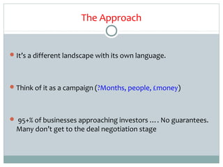 The Approach


 It’s a different landscape with its own language.




 Think of it as a campaign (?Months, people, £money)




 95+% of businesses approaching investors …. No guarantees.
  Many don’t get to the deal negotiation stage
 