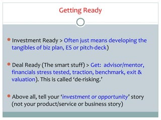Getting Ready



Investment Ready > Often just means developing the
 tangibles of biz plan, ES or pitch-deck)

Deal Ready (The smart stuff) > Get: advisor/mentor,
 financials stress tested, traction, benchmark, exit &
 valuation). This is called ‘de-risking.’

Above all, tell your ‘investment or opportunity’ story
 (not your product/service or business story)
 
