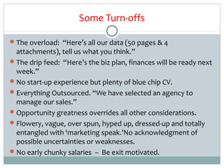 Some Turn-offs

 The overload: “Here’s all our data (50 pages & 4
  attachments), tell us what you think.”
 The drip feed: “Here’s the biz plan, finances will be ready next
  week.”
 No start-up experience but plenty of blue chip CV.
 Everything Outsourced. “We have selected an agency to
  manage our sales.”
 Opportunity greatness overrides all other considerations.
 Flowery, vague, over spun, hyped up, dressed-up and totally
  entangled with ‘marketing speak.’No acknowledgment of
  possible uncertainties or weaknesses.
 No early chunky salaries – Be exit motivated.
 