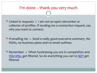 I’m done – thank you very much

 Linked In requests > I am not an open networker or
  collector of profiles. If sending me a connection request, say
  why you want to connect.

 If emailing me > Send a really good executive summary. No
  NDAs, no business plans and no email outlines.

 Remember > When fundraising you are in competition and
  YOU WILL get filtered. So do everything you can to NOT get
  filtered.
 