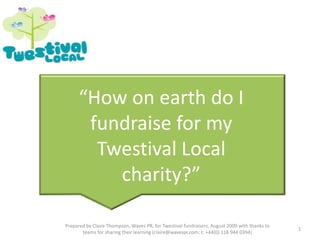 “How on earth do I fundraise for my Twestival Local charity?” 1 Prepared by Claire Thompson, Waves PR, for Twestival fundraisers, August 2009 with thanks to teams for sharing their learning (claire@wavespr.com; t: +44(0) 118 944 0394) 