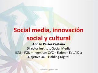 Social media, innovación
social y cultural
Adrián Peláez Castaño
Director Instituto Social Media
ISM – FGU – Ingenium CVC – Esden – EduAlDía
Objetivo 3C – Holding Digital

adrianpaisa7@gmail.com

 