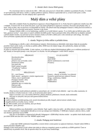 3. domácí úkol z kurzu Malé granty
         Pro svůj domácí úkol se vrátím do let 2001 – 2003, kdy jsem pracoval v Domě dětí a mládeže na pražském Proseku. V té době
se tam fundraising rodil skoto z ničeho a i zpětný pohled je zajímavý. Dokonce zajímavější než to, co bych mohl zjistit u svého
současného zaměstnavatele. Na toho adaptuji úkol z grantování.


                                          Malý dům a velké plány
          Dům dětí a mládeže Praha 9 je příspěvková organizace zřízená Magistrátem hl. m. Prahy hlavně k naplňování volného času dětí
a mládeže. A konecm 90. let už začalo být jasné, co pro nás pojem příspěvková organizace znamená: zřizovatel vám přispěje tolik, co
musí. Tedy na platy, něco na provozn a to nejnutnější na činnost. Ale pokud snad mají pedagogové fantazii a chtějí pracovat kvalitně, to
už stojí tolik, že na to zřizovatel nemá peníze. Pomozte si jak chcete.
          Zástupce ředitele věděl, co to je fundraising, a podílel se na tvorbě žádostí o granty. Ty se chrlily jako na běžícím pásu, když
byla „grantová sezóna“ - často jsme se o jejich vyhlášení dověděli pozdě. Teprve postupem doby občas někdo byl na nějakém semináři
a přinesl nějaké moudro. I já jsem byl na kursu Jaroslava Jindry na Kvildě a udělal jsem z toho seminář pro naše kolegy. Ale reálný
život na Proseku vypadal jinak než fundraising v učebnici.

                                     1. zásada: Nejprve je třeba udělat si pořádek doma.
         Fundraising je o důvěře a také o dlvěryhodnosti žadatele. Důvěryhodnost je důležitější, když jdeme žádat do neznámého
prostředí. Hned začaly úvahy, co všechno je potřeba udělat. DDM musí mít nějaký image, něco jednotícího, nějaký styl letáků,
vystupování zaměstnanců atd.
Je nutno se zamyslet nad stavem DDM.. Z toho vyplyne, co je třeba pro zlepšení důvěryhodnosti udělat a na co můžeme poukázat už
teď. Konaly se koncepční porady o rom, kdo jsme a co chceme. Na nich pedagogové tvořili SWOT analýzu:

                                PŘEDNOSTI                                      CO LZE ZLEPŠIT
            Horolezecká stěna                                       Propagace
            Keramická pec                                           Okolí DDM
            příznivé ceny za kroužky a akce                         Zázemí zaměstnanců a externistů
            Počítačová učebna                                       Prosatory
            Dva malé sály
            Dobří vedoucí kroužků
            “Prodělačná” loděnice
            Nový civilkář
                                 PŘÍLEŽITOSTI                                       HROZBY
            EU – nové finance                                       Finance – obecně, na kroužky i na vybavení
            Další zázemí – spolupráce s jinými organizacemi         Komerční společnosti pro zájmové činnosti
            Tábory, akce (i společenské                             Drogy, vandalismus, frádeže
            Propagace horolez. stěny                                Napětí v týmu
            Oslovit děti 3-9 let                                    Nedůkladnost
            Jednotlivé akce ve všední dny
            Půjčovat lodě
            Soutěž kroužků

        (Dnes bychom mnohé přednosti pokládali za samozřejmé, ale v té době to bylo důležité – např. dva sálky znamenaly, že
kroužky aerobicu se budou konat jen v nich, za ně nemusíme platit nájem.)
        Když to srovnám s asi o rok starším SWOTem, přibylo předností, příležitostí a hrozeb, ubylo nedostatků.
        Dál jsme se zamysleli, kdo jsou naši (potencionální) klienti:
● děti a mládež
● rodiče (z hlediska sociálně patolog. jevů, nových dovedností pro děti, bezpečí, aktivní trávení volného času).
● dospělí chodící na kroužky, kurzy, cvičení
● ZŠ, MtŠ (soutěže, praxe pro studenty, akce pro školy)
● Magistrát – prim. prevence

         Některé problémy jsou dlouhodobé a sotva řešitelné. Např. napětí v týmu lze snížit – ale těžko mluvit o týmu, když se v DDM
časro mění zaměstnanci z nejrůznějších důvodů (a to trvá i po nástupu nové ředitelky). V DDM jde o fantazii a aktivitu všech, a tudíž
tato okolnost zpomaluje rozvoj DDM.
         Jiné věci se nezvládnou z organizačních důvodů. Pedagogové v DDM dělají všechno možné – na splnění všech úkolů nutných
pro dobré DDM není dost lidí a nové lidi MHMP zaplatí nerad.

                                                2. zásada: Pedagog není fundreiser
        ...a kdo tedy? DDM zaměstnává hospodářku a externí účetní a nemá paníze na zaplacení fudreisera. Ostatně vedení DDM se
marně pokoušelo nějakého najít.
Pedagog si tedy musel peníze na akci sehnat sám (nebo je vybrat na vstupném), granty se podávaly za DDM společně. Často se
dokončovaly na poslední chvíli. Pak už opravdu nebyl čas na jiné formy fundraisingu.
 