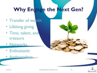 Why Engage the Next Gen?
• Transfer of wealth
• Lifelong giving
• Time, talent, and
  treasure
• Networks
• Enthusiastic
• Ambassadors

2/12/13           emilydavisconsulting.com   16
 