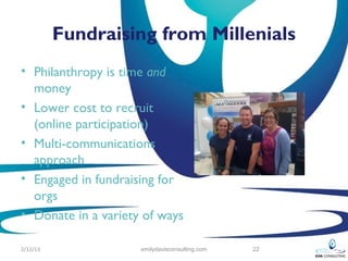 Fundraising from Millenials
• Philanthropy is time and
  money
• Lower cost to recruit
  (online participation)
• Multi-communications
  approach
• Engaged in fundraising for
  orgs
• Donate in a variety of ways

2/12/13              emilydavisconsulting.com   22
 