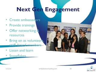 Next Gen Engagement
• Create ambassadors
• Provide trainings
• Offer networking &
  resources
• Bring on as volunteers,
  staff, board members
• Listen and learn
• Snowflakes


2/12/13              emilydavisconsulting.com   26
 
