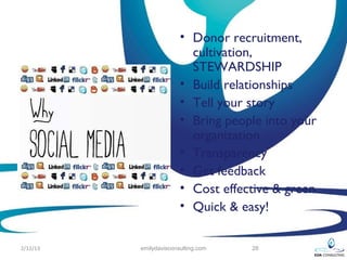 • Donor recruitment,
                          cultivation,
                          STEWARDSHIP
                        • Build relationships
                        • Tell your story
                        • Bring people into your
                          organization
                        • Transparency
                        • Get feedback
                        • Cost effective & green
                        • Quick & easy!

2/12/13   emilydavisconsulting.com   28
 