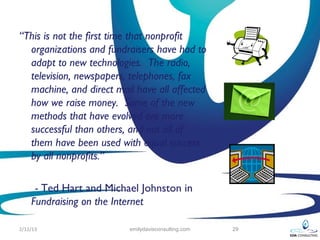 “This is not the first time that nonprofit
  organizations and fundraisers have had to
  adapt to new technologies. The radio,
  television, newspapers, telephones, fax
  machine, and direct mail have all affected
  how we raise money. Some of the new
  methods that have evolved are more
  successful than others, and not all of
  them have been used with equal success
  by all nonprofits.”

     - Ted Hart and Michael Johnston in
    Fundraising on the Internet

2/12/13                  emilydavisconsulting.com   29
 