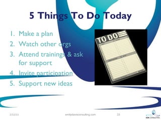 5 Things To Do Today
1. Make a plan
2. Watch other orgs
3. Attend trainings & ask
   for support
4. Invite participation
5. Support new ideas



2/12/13           emilydavisconsulting.com   33
 
