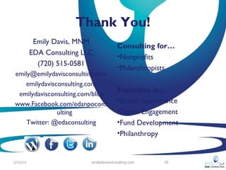 Thank You!
           Emily Davis, MNM
                                         Consulting for…
          EDA Consulting LLC
                                         •Nonprofits
            (720) 515-0581
                                         •Philanthropists
emily@emilydavisconsulting.com
   emilydavisconsulting.com
                                         Expertise in…
 emilydavisconsulting.com/blog
www.Facebook.com/edanpocons              •Board Governance
              ulting                     •Digital Engagement
    Twitter: @edaconsulting              •Fund Development
                                         •Philanthropy


2/12/13                    emilydavisconsulting.com    35
 